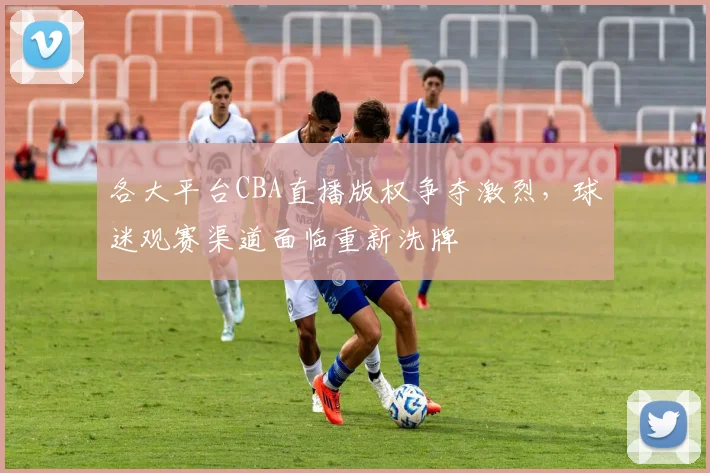 各大平台CBA直播版权争夺激烈，球迷观赛渠道面临重新洗牌