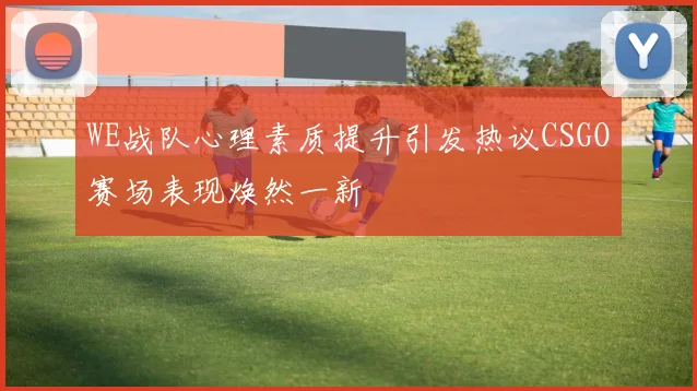 WE战队心理素质提升引发热议CSGO赛场表现焕然一新